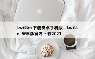 twitter下载安卓手机版，twitter安卓版官方下载2021